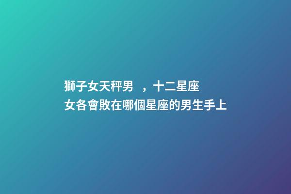 獅子女天秤男，十二星座女各會敗在哪個星座的男生手上